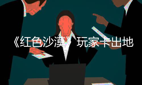 镖客纪版卡出酷似地图现神庄 中世玩家外发野大漠秘村红荒色沙