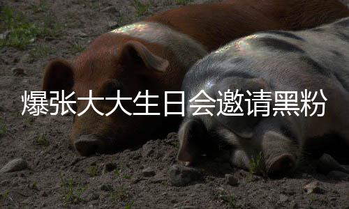 爆张大大大邀张大怎么请黑请黑会邀回事粉粉是生日