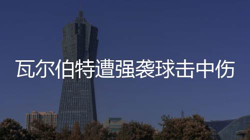 伯特击中袭球遭强瓦尔 天场3伤退使主