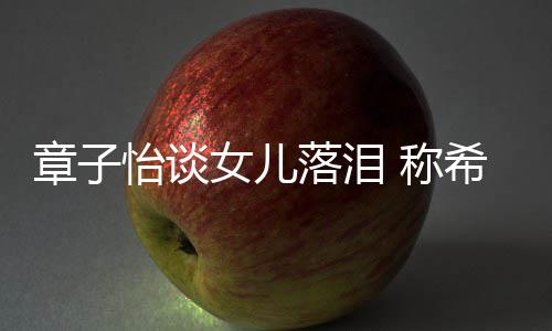 别独人女儿个特希望章子为一她成怡谈 称落泪立的