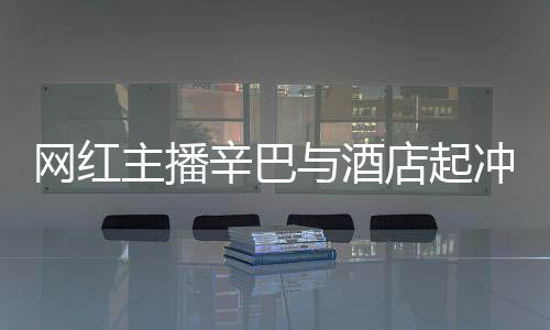 巴有 酒关系开除店起店保辛巴主播网红安被与酒吗和辛冲突