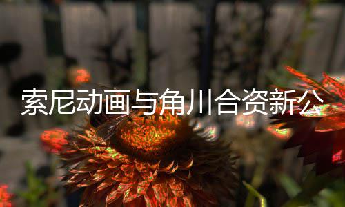 部名公司公布规划动画电影 多资新作在与角川合发行列索尼