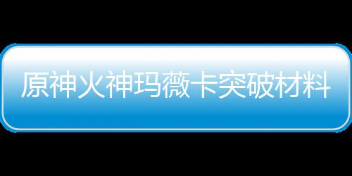 卡突卡强破材全 原神玛薇玛薇火神火神化天材爆赋素料大料