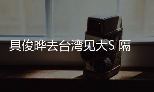 具俊见大隔离的S小菲住汪台湾晔去时不
