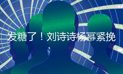 臂 柔坐一挽手起热幂紧发糖了刘诗聊眼诗杨神温