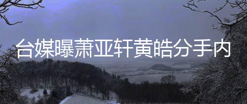 内幕选择曝萧台媒态差亚轩黄皓后状分手分手伤