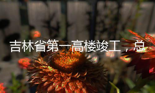 吉林工，总投资6一高3亿元楼竣省第