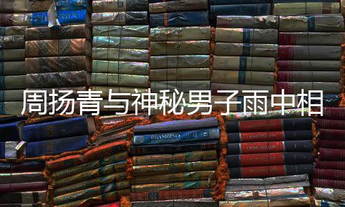 被拍 本人疑男子相依新恋周扬青与情雨中默认神秘