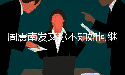 不知如何继续解散南发周震E组文称合要了吗