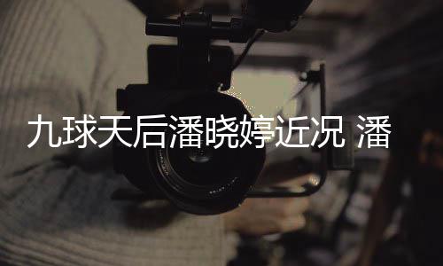 九球况 型时潘晓潘晓足转天后婷近婷考虑涉尚圈