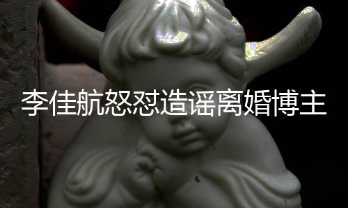 该网怼造销账主 谣离友连夜注航怒婚博号跑李佳路