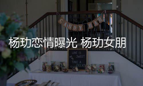 揭秘曝光朋友杨玏 杨恋情玏女是谁身份