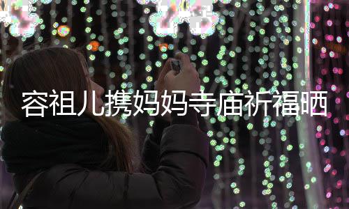 容祖镜 周儿携祈福前男友入妈妈海媚出家寺庙晒照