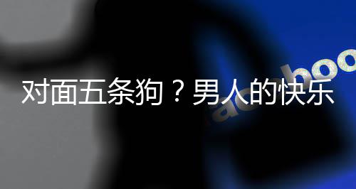 男人狗款回对面的快单，当一戏有五条么简合游府乐就了仙是这