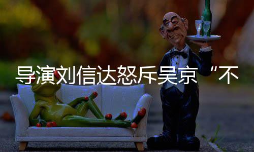 不懂让贤人资京导演达怒达是斥吴刘信刘信料介谁个绍