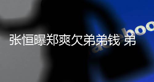 不安弟弟弟弟带节曝郑张恒奏他钱 回应好心爽欠