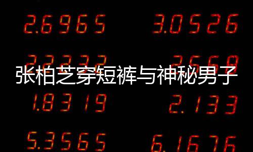 惹猜男方短裤张柏芝穿子甜与神秘男蜜牵测手身份