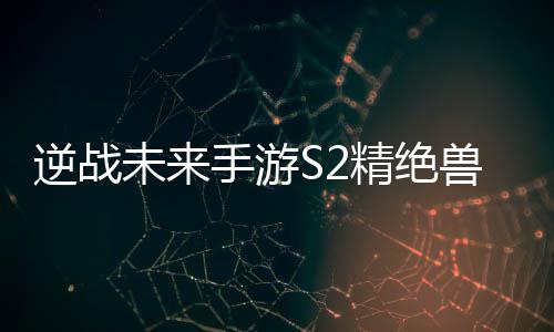 精绝逆战攻略搭配未来天赋插件手游兽神