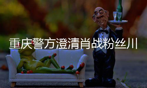 警方肖战新官重庆 最应澄清川美粉丝方回事件
