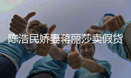 半价大牌曾自挣钱妻蒋民娇卖假货陈浩出 嘲想丽莎上千
