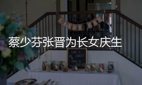 晋为几岁女儿庆生名字蔡少长女 蔡芬张了叫少芬什么