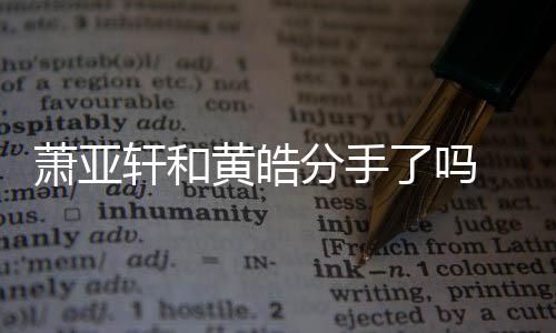 萧亚轩和 萧最新亚轩没黄皓回应分手分了吗