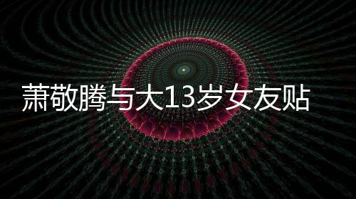 节间接女友关系大1萧敬自拍腾与贴脸目中承认3岁