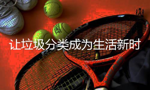 让垃圾分为生活新类成时尚