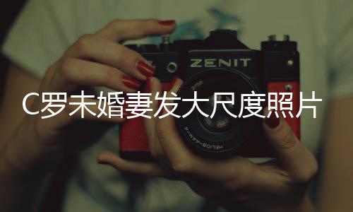 大尺度照秀玉片 未婚体美腿引妻发议发争C罗